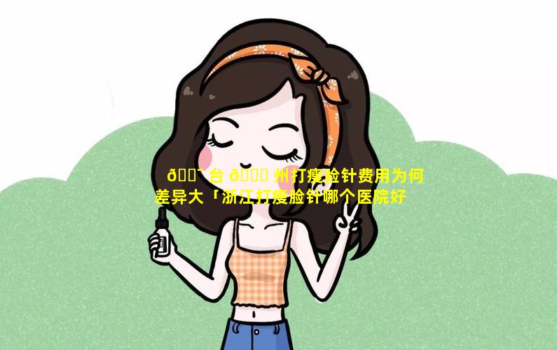 🐯 台 🐋 州打瘦脸针费用为何差异大「浙江打瘦脸针哪个医院好」